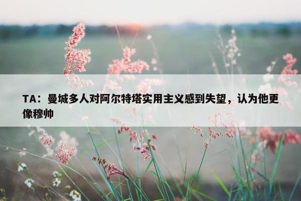 TA：曼城多人对阿尔特塔实用主义感到失望，认为他更像穆帅