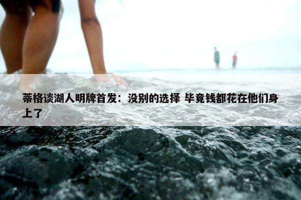 蒂格谈湖人明牌首发：没别的选择 毕竟钱都花在他们身上了