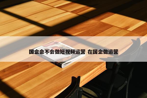 国企会不会做短视频运营 在国企做运营