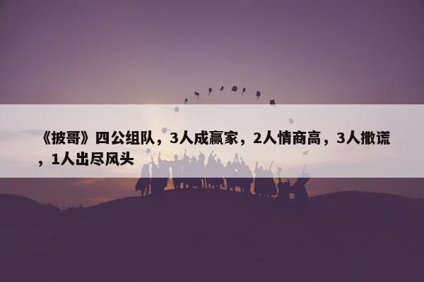 《披哥》四公组队，3人成赢家，2人情商高，3人撒谎，1人出尽风头