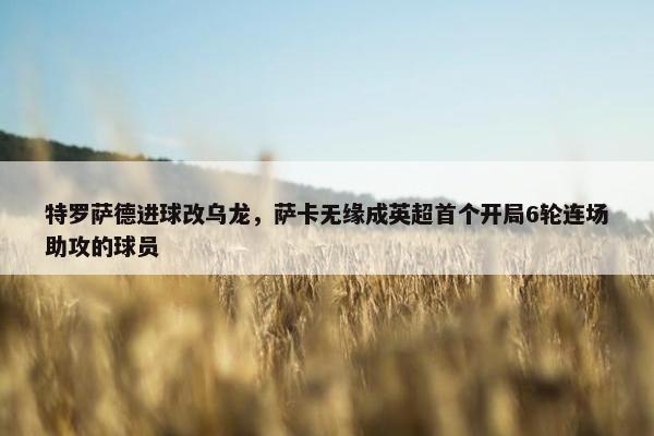 特罗萨德进球改乌龙，萨卡无缘成英超首个开局6轮连场助攻的球员