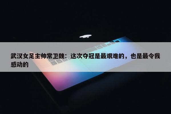 武汉女足主帅常卫魏：这次夺冠是最艰难的，也是最令我感动的