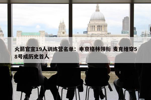 火箭官宣19人训练营名单：申京格林领衔 麦克维穿58号成历史首人