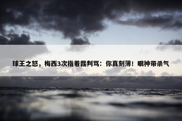 球王之怒，梅西3次指着裁判骂：你真刻薄！眼神带杀气