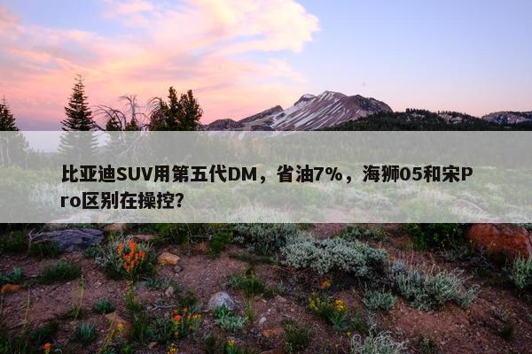 比亚迪SUV用第五代DM，省油7%，海狮05和宋Pro区别在操控？