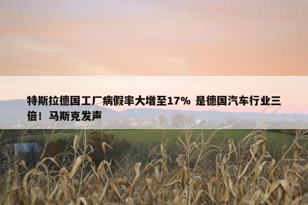 特斯拉德国工厂病假率大增至17% 是德国汽车行业三倍！马斯克发声