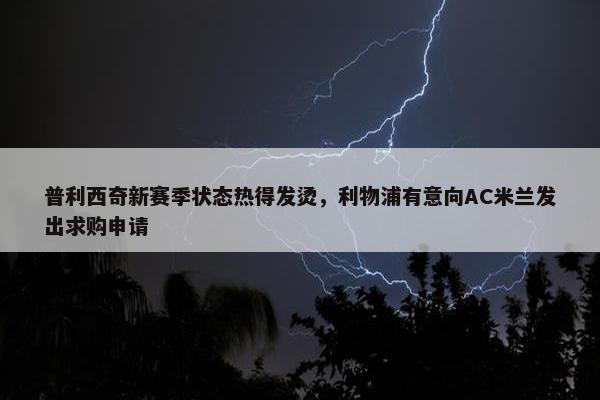 普利西奇新赛季状态热得发烫，利物浦有意向AC米兰发出求购申请