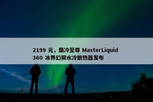 2199 元，酷冷至尊 MasterLiquid 360 冰界幻屏水冷散热器发布