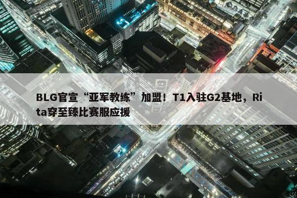 BLG官宣“亚军教练”加盟！T1入驻G2基地，Rita穿至臻比赛服应援