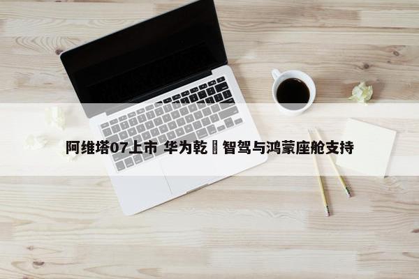 阿维塔07上市 华为乾崑智驾与鸿蒙座舱支持