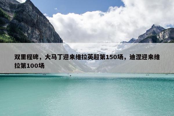 双里程碑，大马丁迎来维拉英超第150场，迪涅迎来维拉第100场