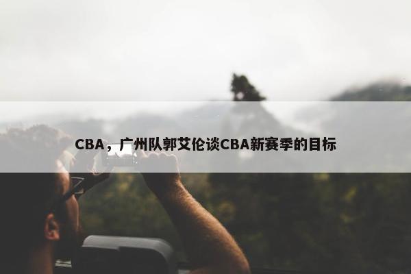 CBA，广州队郭艾伦谈CBA新赛季的目标