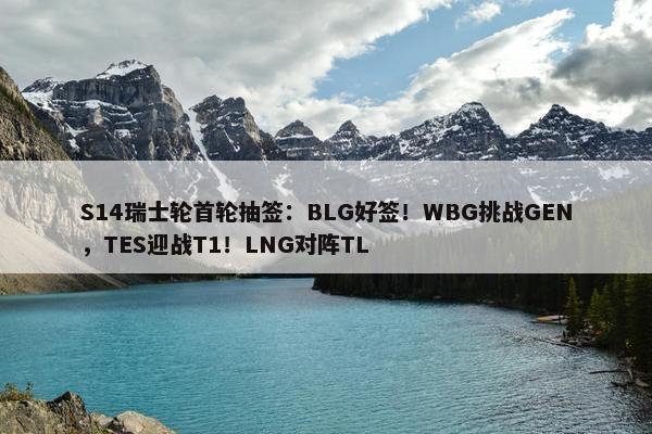 S14瑞士轮首轮抽签：BLG好签！WBG挑战GEN，TES迎战T1！LNG对阵TL