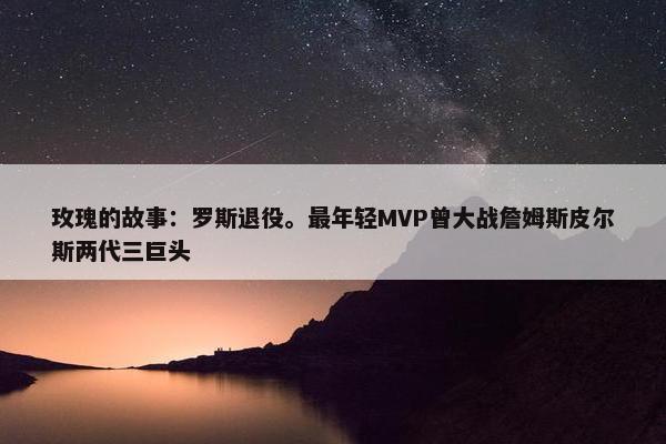 玫瑰的故事：罗斯退役。最年轻MVP曾大战詹姆斯皮尔斯两代三巨头