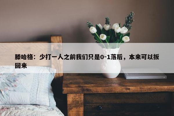 滕哈格：少打一人之前我们只是0-1落后，本来可以扳回来