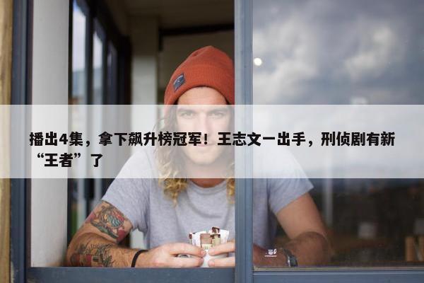 播出4集，拿下飙升榜冠军！王志文一出手，刑侦剧有新“王者”了