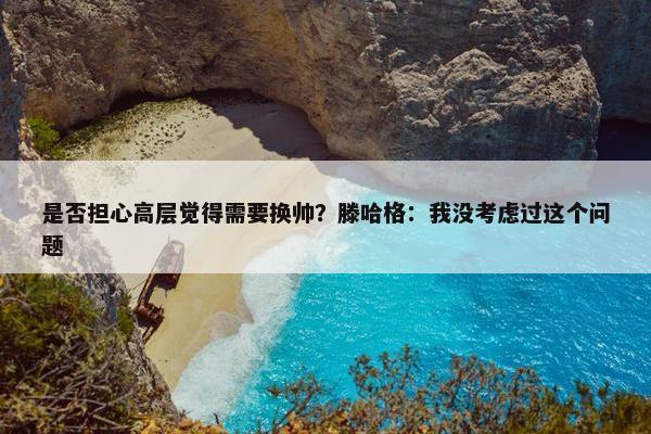 是否担心高层觉得需要换帅？滕哈格：我没考虑过这个问题