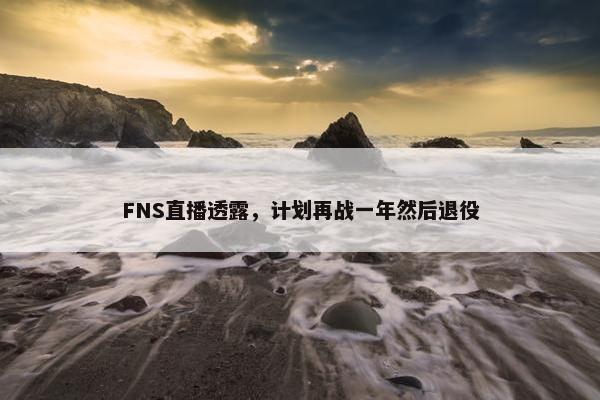 FNS直播透露，计划再战一年然后退役