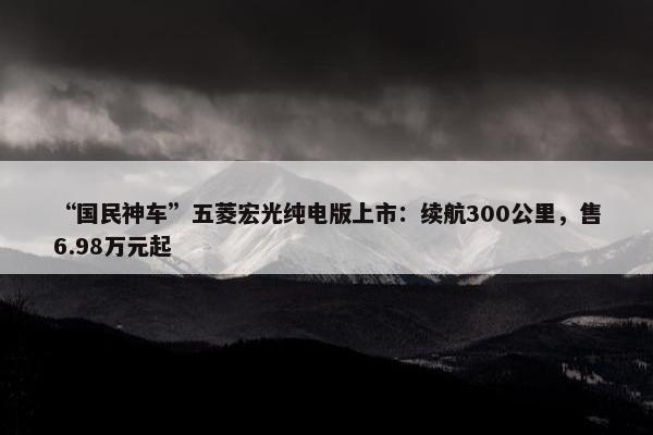 “国民神车”五菱宏光纯电版上市：续航300公里，售6.98万元起