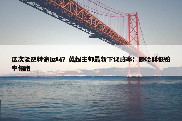 这次能逆转命运吗？英超主帅最新下课赔率：滕哈赫低赔率领跑