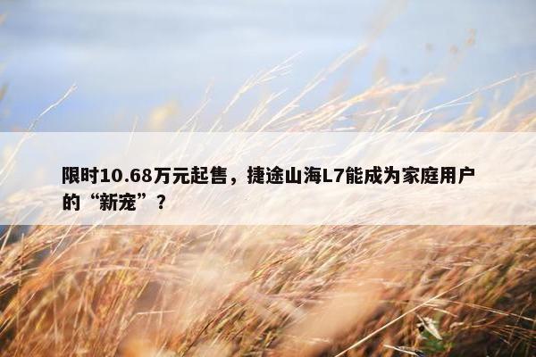 限时10.68万元起售，捷途山海L7能成为家庭用户的“新宠”？