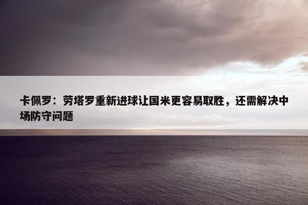 卡佩罗：劳塔罗重新进球让国米更容易取胜，还需解决中场防守问题