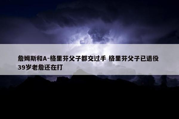 詹姆斯和A-格里芬父子都交过手 格里芬父子已退役 39岁老詹还在打