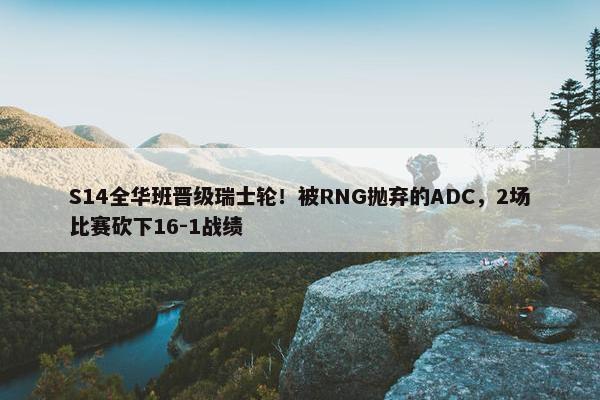 S14全华班晋级瑞士轮！被RNG抛弃的ADC，2场比赛砍下16-1战绩