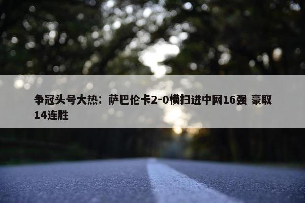 争冠头号大热：萨巴伦卡2-0横扫进中网16强 豪取14连胜