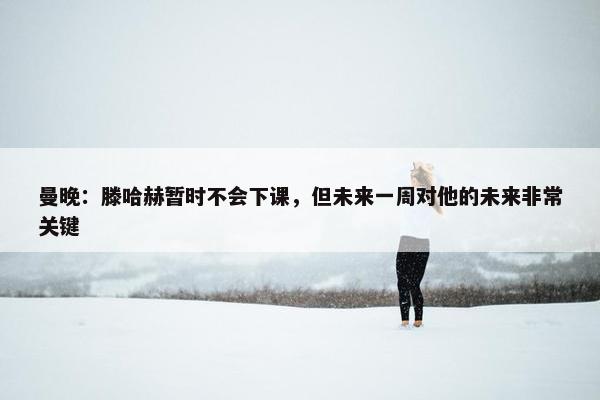 曼晚：滕哈赫暂时不会下课，但未来一周对他的未来非常关键