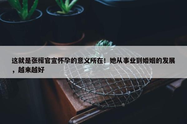 这就是张檬官宣怀孕的意义所在！她从事业到婚姻的发展，越来越好