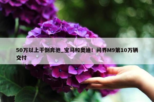 50万以上干倒奔驰_宝马和奥迪！问界M9第10万辆交付