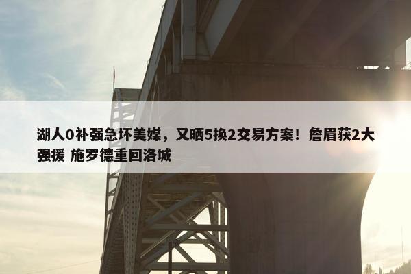 湖人0补强急坏美媒，又晒5换2交易方案！詹眉获2大强援 施罗德重回洛城