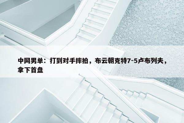 中网男单：打到对手摔拍，布云朝克特7-5卢布列夫，拿下首盘