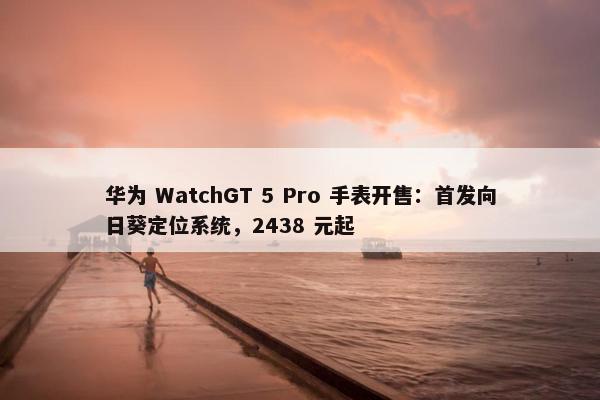 华为 WatchGT 5 Pro 手表开售：首发向日葵定位系统，2438 元起