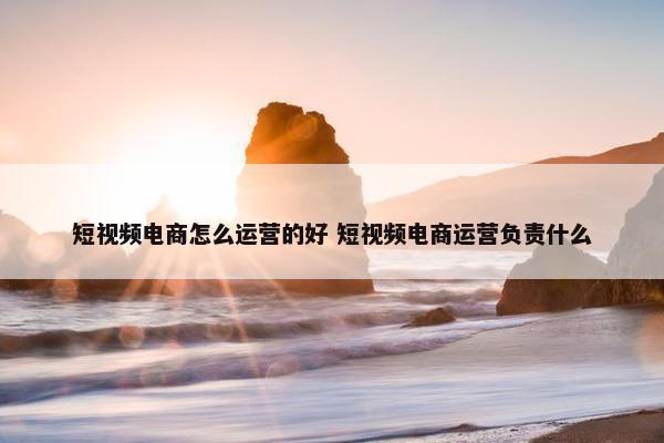 短视频电商怎么运营的好 短视频电商运营负责什么