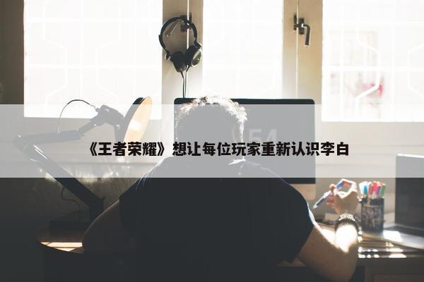 《王者荣耀》想让每位玩家重新认识李白