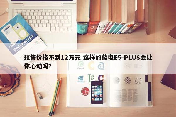 预售价格不到12万元 这样的蓝电E5 PLUS会让你心动吗？