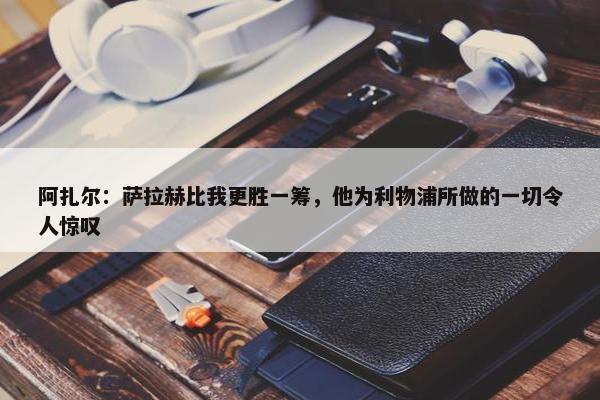 阿扎尔：萨拉赫比我更胜一筹，他为利物浦所做的一切令人惊叹