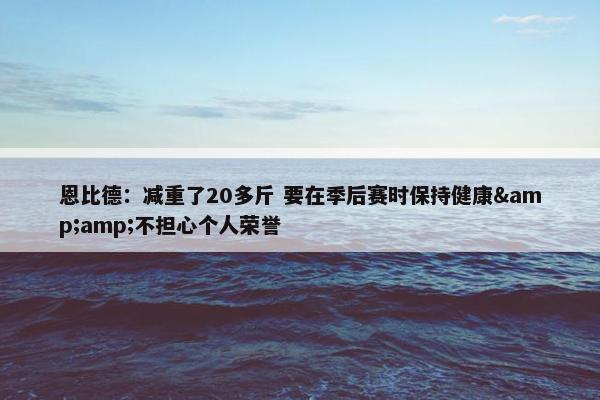 恩比德：减重了20多斤 要在季后赛时保持健康&amp;不担心个人荣誉