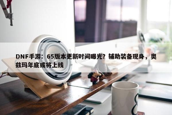 DNF手游：65版本更新时间曝光？辅助装备现身，奥兹玛年底或将上线