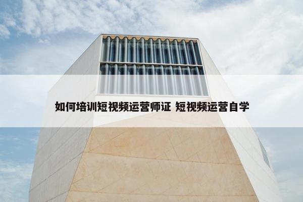 如何培训短视频运营师证 短视频运营自学