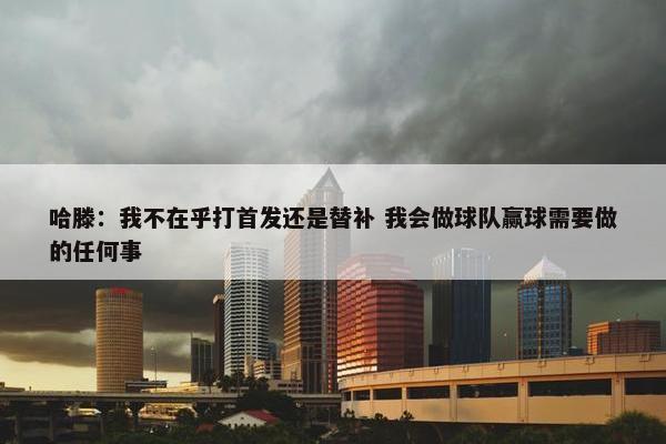 哈滕：我不在乎打首发还是替补 我会做球队赢球需要做的任何事