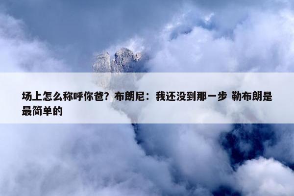 场上怎么称呼你爸？布朗尼：我还没到那一步 勒布朗是最简单的