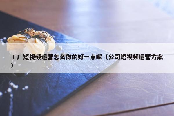 工厂短视频运营怎么做的好一点呢（公司短视频运营方案）