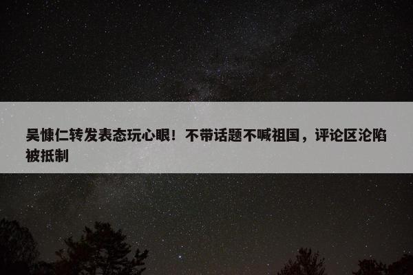 吴慷仁转发表态玩心眼！不带话题不喊祖国，评论区沦陷被抵制