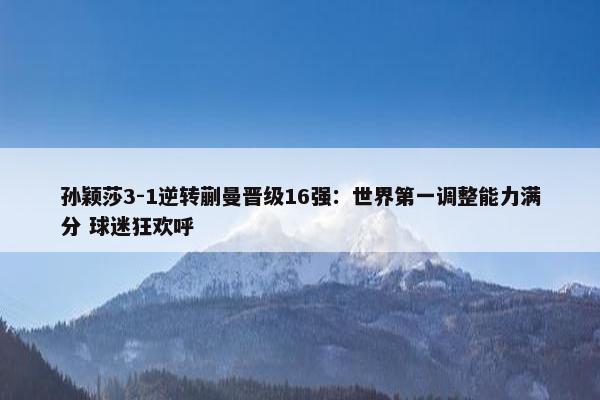 孙颖莎3-1逆转蒯曼晋级16强：世界第一调整能力满分 球迷狂欢呼