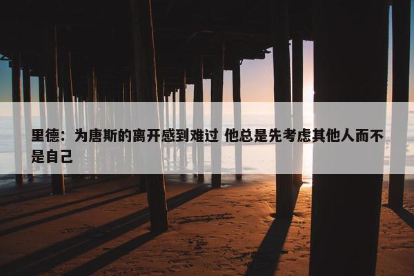 里德：为唐斯的离开感到难过 他总是先考虑其他人而不是自己