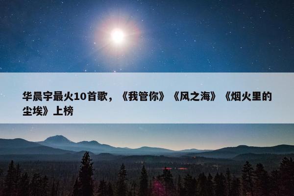 华晨宇最火10首歌，《我管你》《风之海》《烟火里的尘埃》上榜