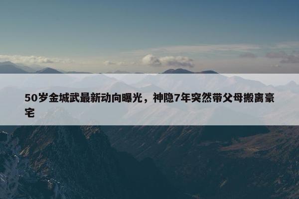 50岁金城武最新动向曝光，神隐7年突然带父母搬离豪宅